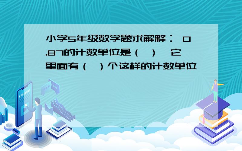 小学5年级数学题求解释： 0.87的计数单位是（ ）,它里面有（ ）个这样的计数单位