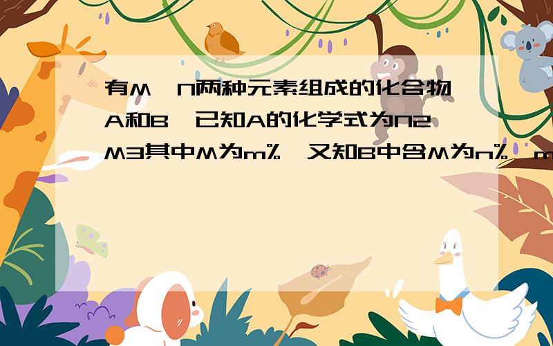 有M、N两种元素组成的化合物A和B,已知A的化学式为N2M3其中M为m%,又知B中含M为n%,m%小于n%则B的化学式可