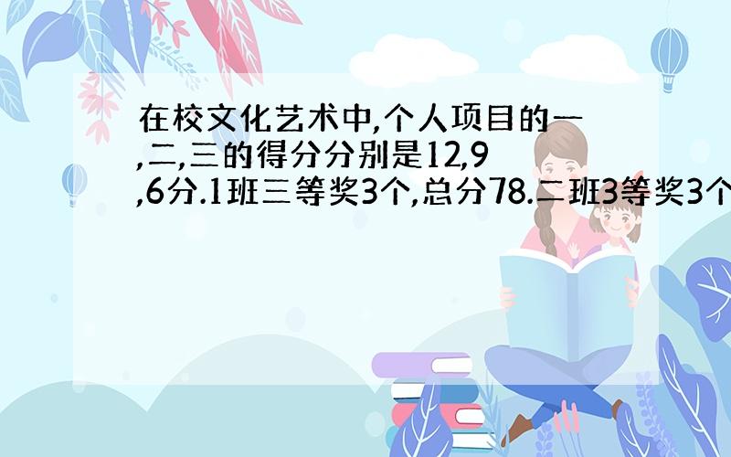 在校文化艺术中,个人项目的一,二,三的得分分别是12,9,6分.1班三等奖3个,总分78.二班3等奖3个,总分84.一班