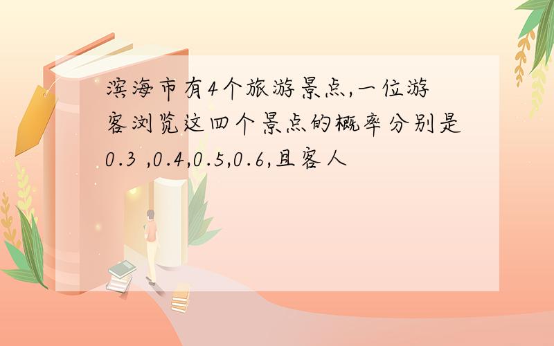 滨海市有4个旅游景点,一位游客浏览这四个景点的概率分别是0.3 ,0.4,0.5,0.6,且客人