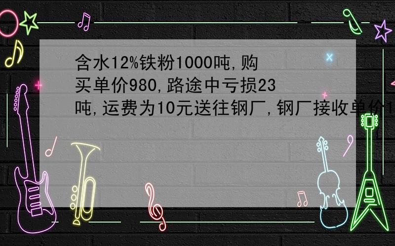 含水12%铁粉1000吨,购买单价980,路途中亏损23吨,运费为10元送往钢厂,钢厂接收单价1000 元,请问利润