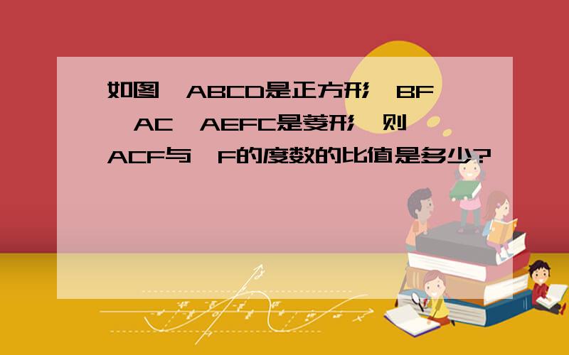 如图,ABCD是正方形,BF‖AC,AEFC是菱形,则∠ACF与∠F的度数的比值是多少?