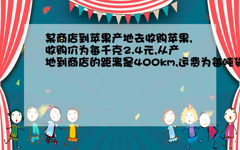 某商店到苹果产地去收购苹果,收购价为每千克2.4元,从产地到商店的距离是400km,运费为每吨货物每运1km收3元,如果