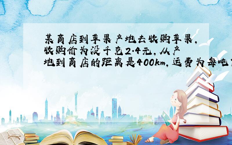 某商店到苹果产地去收购苹果,收购价为没千克2.4元,从产地到商店的距离是400km,运费为每吨货物每运1km收3元,如果