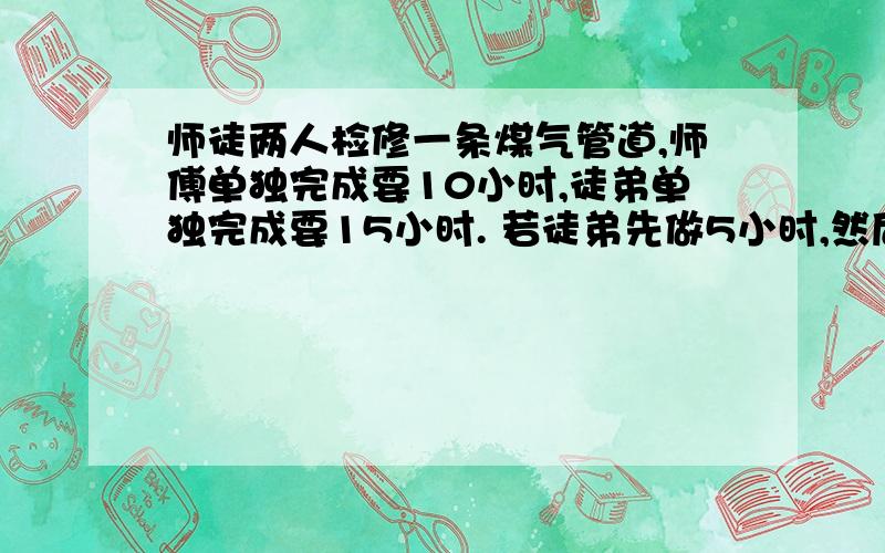 师徒两人检修一条煤气管道,师傅单独完成要10小时,徒弟单独完成要15小时. 若徒弟先做5小时,然后师傅再和他一起做,还要