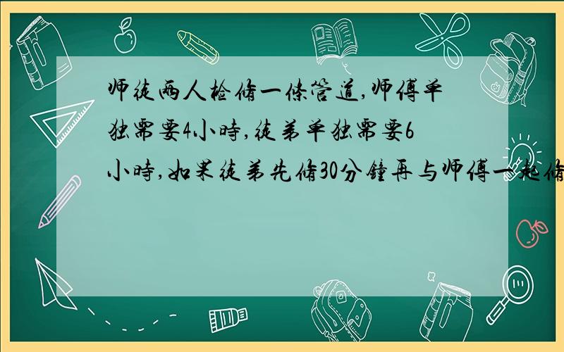 师徒两人检修一条管道,师傅单独需要4小时,徒弟单独需要6小时,如果徒弟先修30分钟再与师傅一起修,还需多少时间 方程