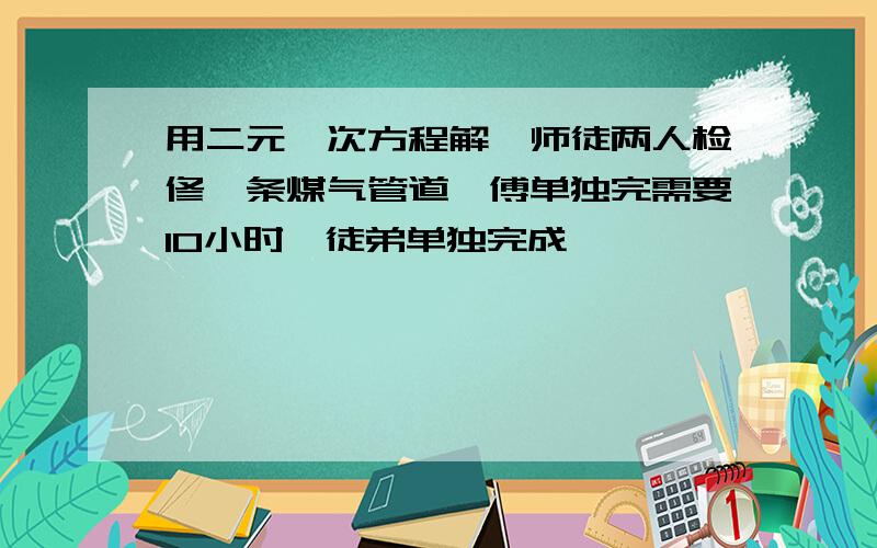 用二元一次方程解,师徒两人检修一条煤气管道,傅单独完需要10小时,徒弟单独完成