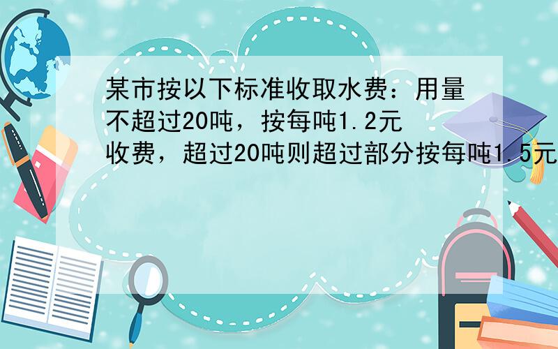 某市按以下标准收取水费：用量不超过20吨，按每吨1.2元收费，超过20吨则超过部分按每吨1.5元收费.某家庭五月份的水费