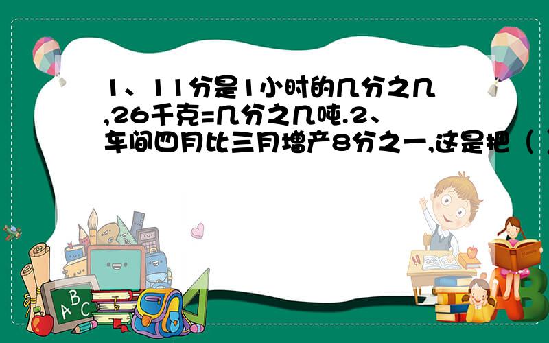 1、11分是1小时的几分之几,26千克=几分之几吨.2、车间四月比三月增产8分之一,这是把（ ）看作单位“1
