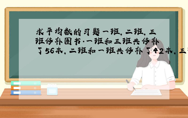 求平均数的习题一班,二班,三班修补图书.一班和三班共修补了56本,二班和一班共修补了42本,三班和二班共修补了38本,三