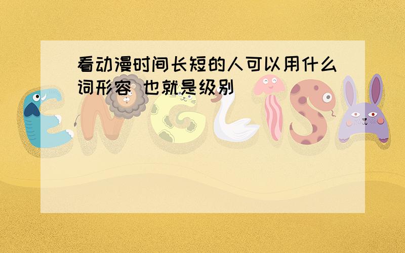 看动漫时间长短的人可以用什么词形容 也就是级别