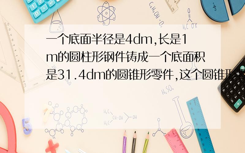 一个底面半径是4dm,长是1m的圆柱形钢件铸成一个底面积是31.4dm的圆锥形零件,这个圆锥形零