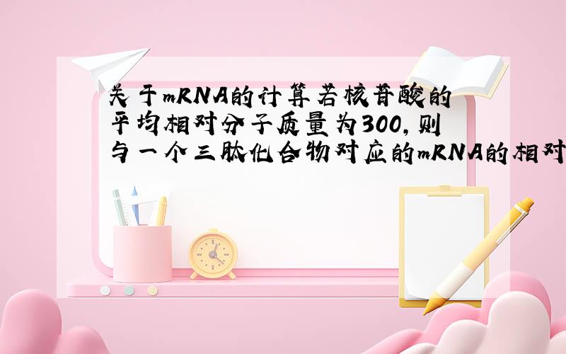 关于mRNA的计算若核苷酸的平均相对分子质量为300,则与一个三肽化合物对应的mRNA的相对分子质量应为多少?并不是这样