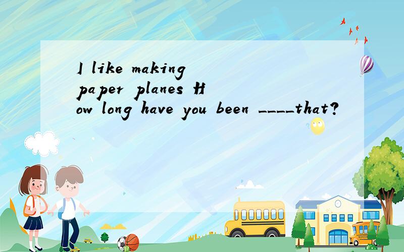 I like making paper planes How long have you been ____that?