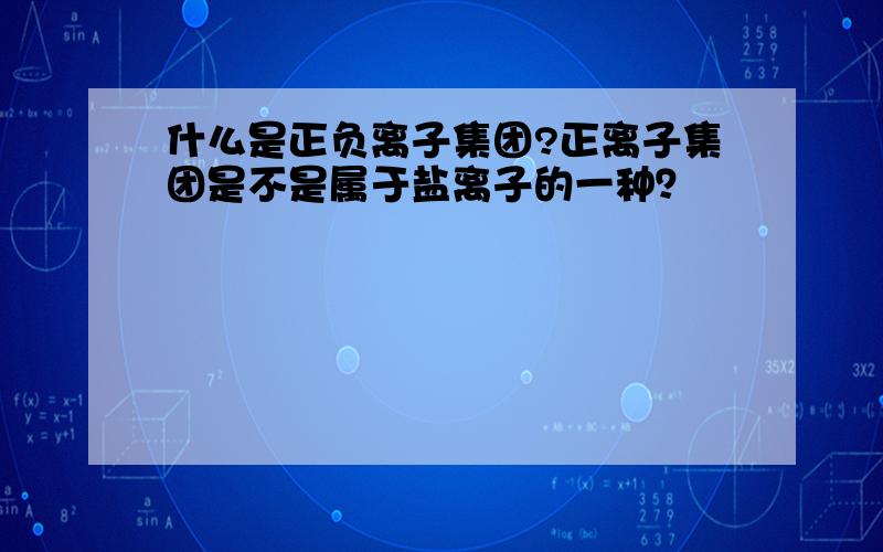 什么是正负离子集团?正离子集团是不是属于盐离子的一种？