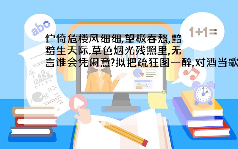 伫倚危楼风细细,望极春愁,黯黯生天际.草色烟光残照里,无言谁会凭阑意?拟把疏狂图一醉,对酒当歌,强乐还无味.衣带渐宽终不