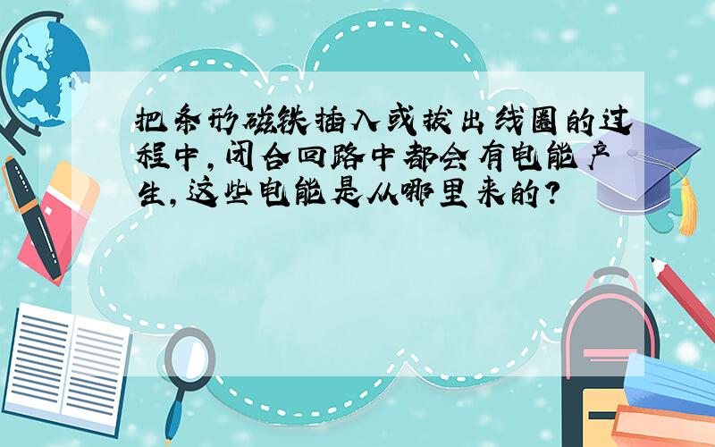 把条形磁铁插入或拔出线圈的过程中,闭合回路中都会有电能产生,这些电能是从哪里来的?