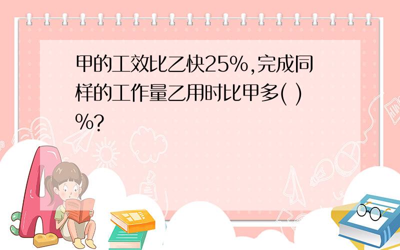 甲的工效比乙快25%,完成同样的工作量乙用时比甲多( )%?