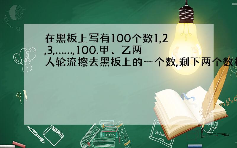 在黑板上写有100个数1,2,3,……,100.甲、乙两人轮流擦去黑板上的一个数,剩下两个数相邻,甲胜,相反乙