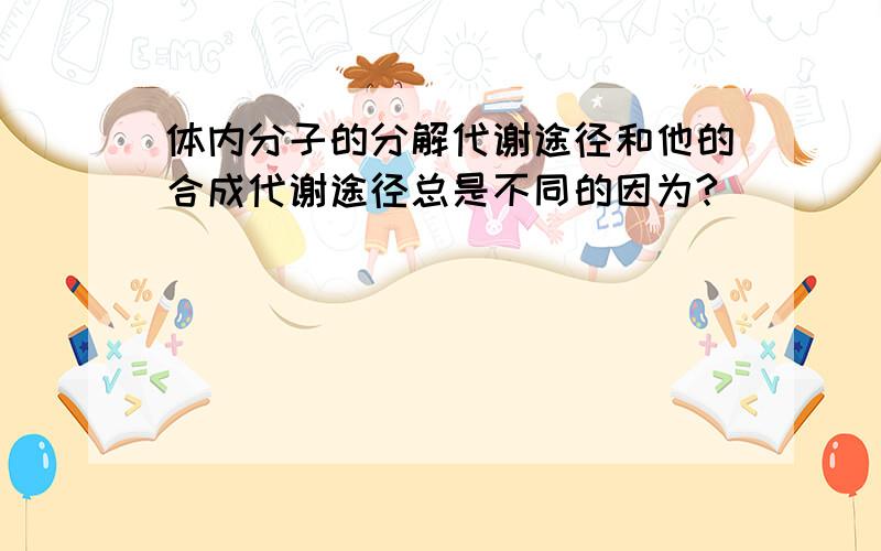 体内分子的分解代谢途径和他的合成代谢途径总是不同的因为?