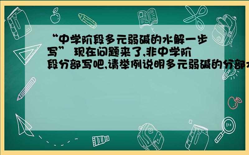 “中学阶段多元弱碱的水解一步写” 现在问题来了,非中学阶段分部写吧,请举例说明多元弱碱的分部水解方