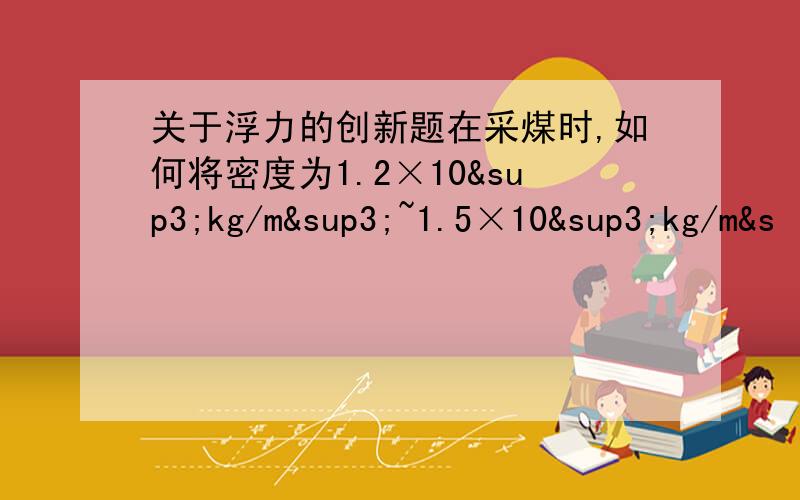 关于浮力的创新题在采煤时,如何将密度为1.2×10³kg/m³~1.5×10³kg/m&s