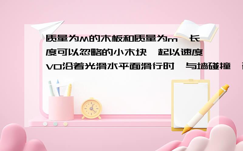 质量为M的木板和质量为m、长度可以忽略的小木块一起以速度V0沿着光滑水平面滑行时,与墙碰撞,碰撞后木板以原速率弹回,问碰