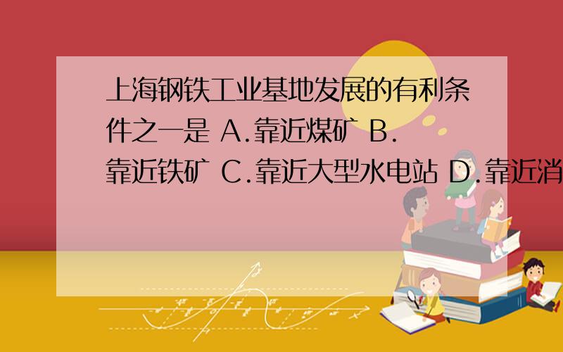 上海钢铁工业基地发展的有利条件之一是 A.靠近煤矿 B.靠近铁矿 C.靠近大型水电站 D.靠近消费市场