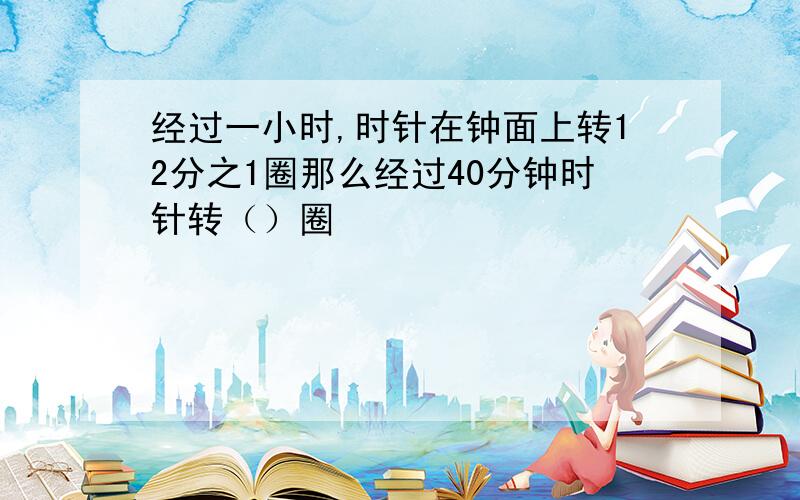 经过一小时,时针在钟面上转12分之1圈那么经过40分钟时针转（）圈