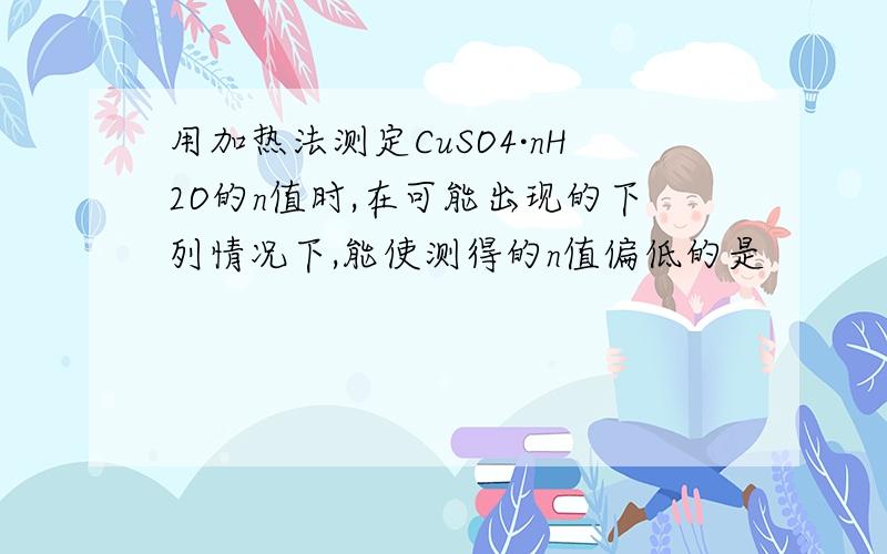 用加热法测定CuSO4·nH2O的n值时,在可能出现的下列情况下,能使测得的n值偏低的是