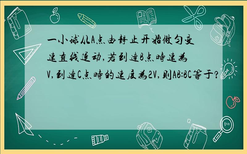 一小球从A点由静止开始做匀变速直线运动,若到达B点时速为V,到达C点时的速度为2V,则AB:BC等于?