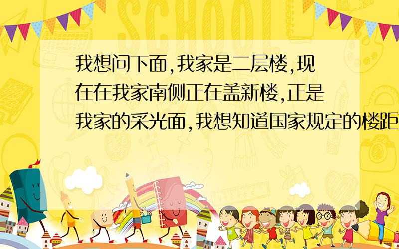 我想问下面,我家是二层楼,现在在我家南侧正在盖新楼,正是我家的采光面,我想知道国家规定的楼距离是多少?