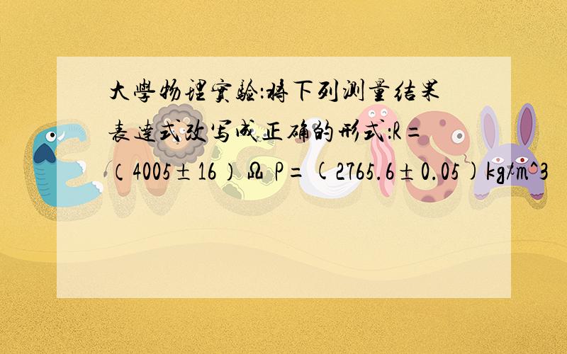 大学物理实验：将下列测量结果表达式改写成正确的形式：R=（4005±16）Ω P=(2765.6±0.05)kg/m^3