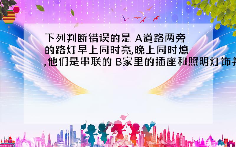 下列判断错误的是 A道路两旁的路灯早上同时亮,晚上同时熄,他们是串联的 B家里的插座和照明灯饰并联的