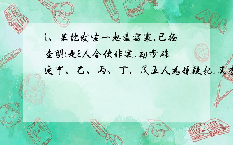 1、某地发生一起盗窃案,已经查明：是2人合伙作案.初步确定甲、乙、丙、丁、戊五人为嫌疑犯.又查明如下的情况：