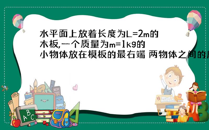 水平面上放着长度为L=2m的木板,一个质量为m=1kg的小物体放在模板的最右端 两物体之间的摩擦因数和模板与地面之间的摩