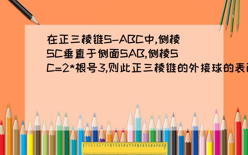 在正三棱锥S-ABC中,侧棱SC垂直于侧面SAB,侧棱SC=2*根号3,则此正三棱锥的外接球的表面积为多少?