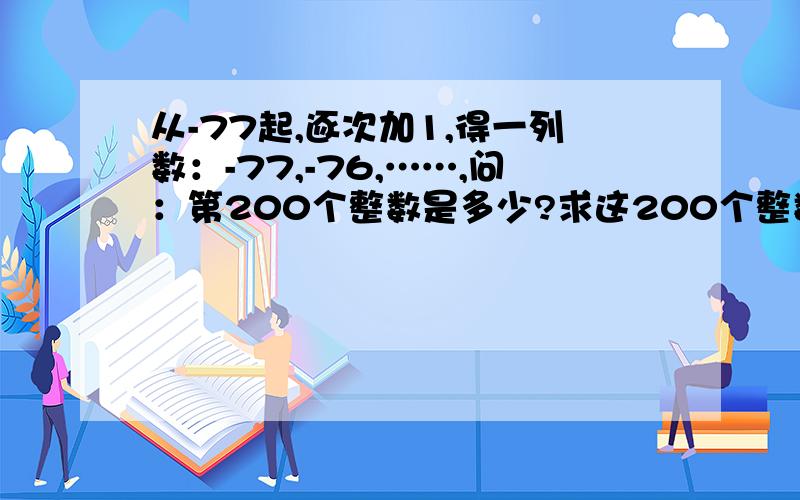 从-77起,逐次加1,得一列数：-77,-76,……,问：第200个整数是多少?求这200个整数的和.