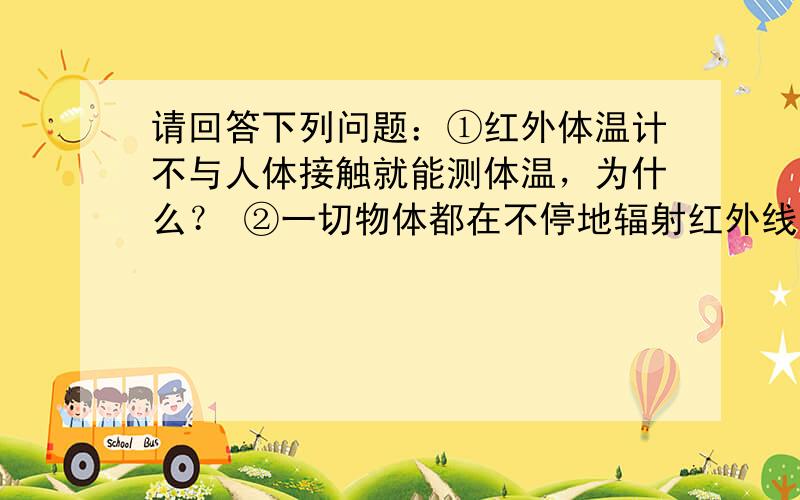 请回答下列问题：①红外体温计不与人体接触就能测体温，为什么？ ②一切物体都在不停地辐射红外线，为什么在冰窖中我们会感到很