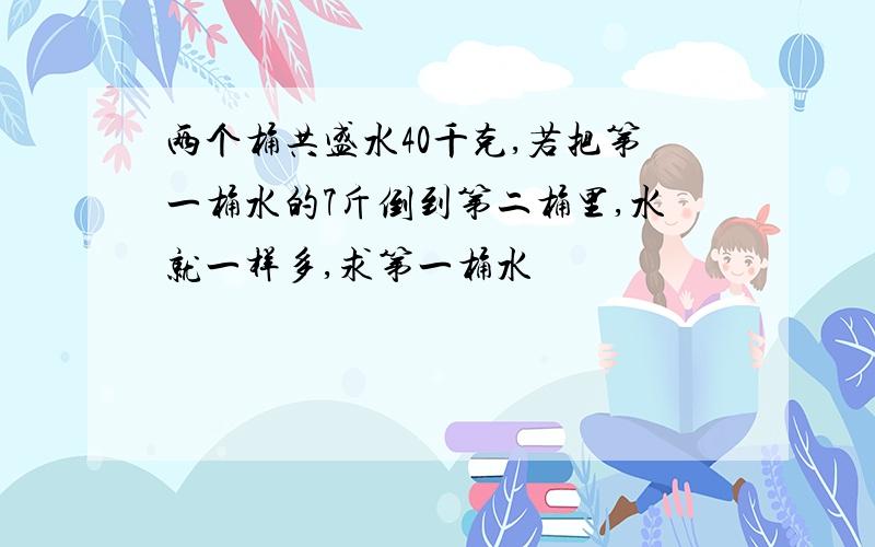 两个桶共盛水40千克,若把第一桶水的7斤倒到第二桶里,水就一样多,求第一桶水