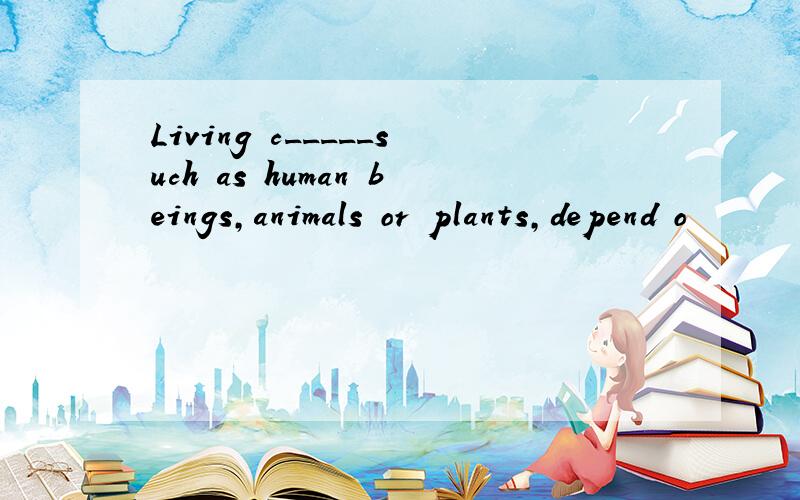 Living c_____such as human beings,animals or plants,depend o