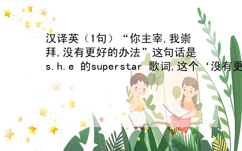 汉译英（1句）“你主宰,我崇拜,没有更好的办法”这句话是s.h.e 的superstar 歌词,这个‘没有更好的办法’是