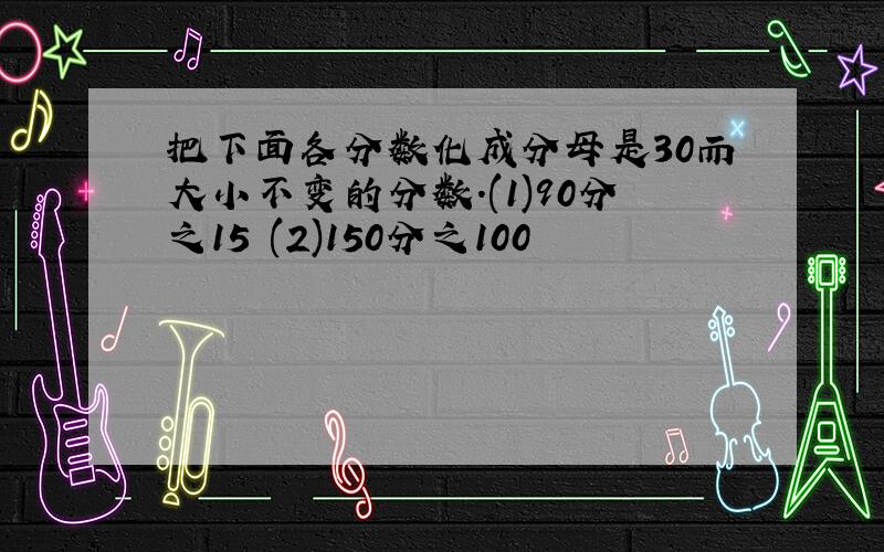 把下面各分数化成分母是30而大小不变的分数.(1)90分之15 (2)150分之100