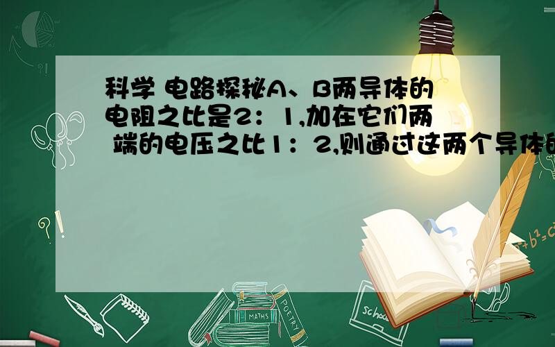 科学 电路探秘A、B两导体的电阻之比是2：1,加在它们两 端的电压之比1：2,则通过这两个导体的电流之比IA:IB=——