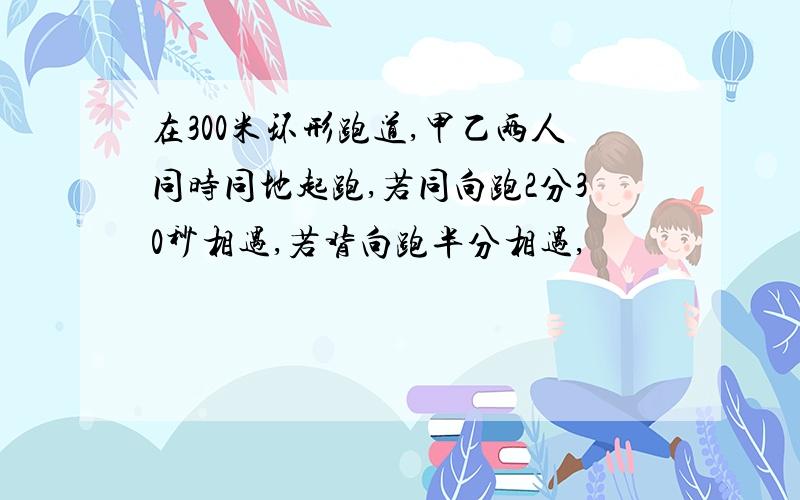 在300米环形跑道,甲乙两人同时同地起跑,若同向跑2分30秒相遇,若背向跑半分相遇,