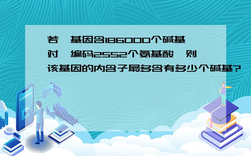 若一基因含186000个碱基对,编码2552个氨基酸,则该基因的内含子最多含有多少个碱基?