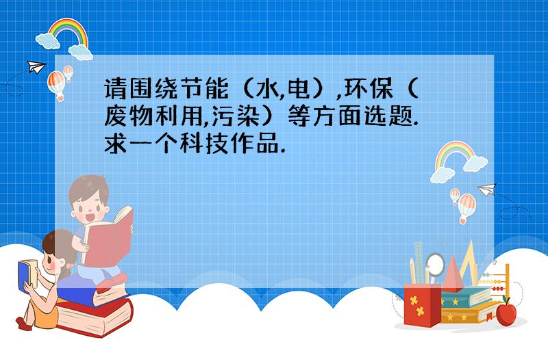 请围绕节能（水,电）,环保（废物利用,污染）等方面选题.求一个科技作品.