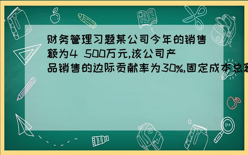 财务管理习题某公司今年的销售额为4 500万元,该公司产品销售的边际贡献率为30%,固定成本总额为450万元,全部负债的