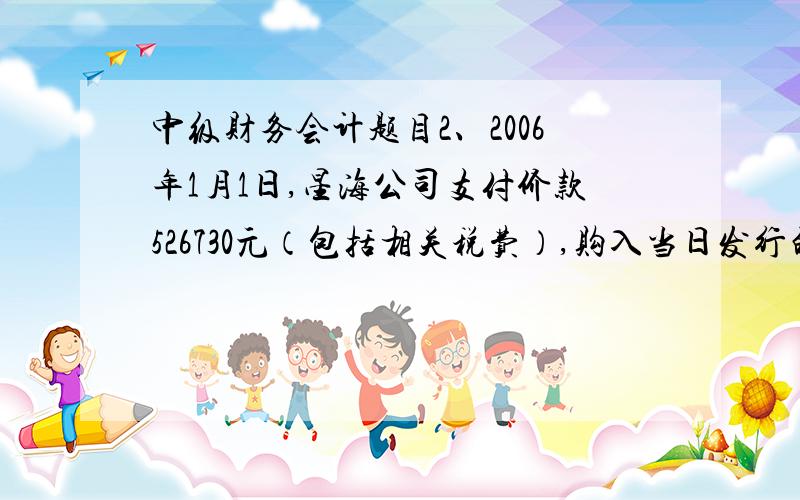 中级财务会计题目2、2006年1月1日,星海公司支付价款526730元（包括相关税费）,购入当日发行的面值500000元