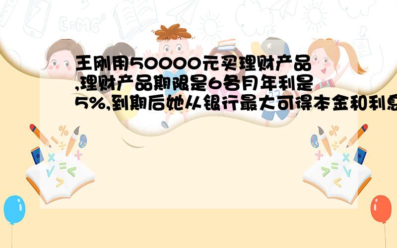 王刚用50000元买理财产品,理财产品期限是6各月年利是5%,到期后她从银行最大可得本金和利息共多少 算式